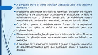  A pergunta-chave é: como construir viabilidade para meu desenho
normativo?
 precisamos contemplar três tipos de restrições: de poder, de recurso
econômico e de capacidade organizativa e institucional. A ideia é
trabalharmos com o binômio “construção de viabilidade versus
ajuste/restrição do desenho normativo”, de modoa torná-lo viável.
 O próximo passo é estabelecermos formas de acompanhar/
monitorar as ações e definirmos os responsáveis pela sua
implementação.
 Planejamento e avaliação são processos inter-relacionados. Quando
falamos de planejamento, necessariamente estamos falando de
avaliação.
 A avaliação deve servir como subsídio à gestão e englobar uma série
de aspectos/dimensões para que possamos apoiar a tomada de
decisão.
 