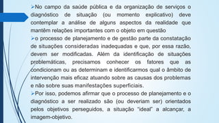 No campo da saúde pública e da organização de serviços o
diagnóstico de situação (ou momento explicativo) deve
contemplar a análise de alguns aspectos da realidade que
mantêm relações importantes com o objeto em questão
o processo de planejamento e de gestão parte da constatação
de situações consideradas inadequadas e que, por essa razão,
devem ser modificadas. Além da identificação de situações
problemáticas, precisamos conhecer os fatores que as
condicionam ou as determinam e identificarmos qual o âmbito de
intervenção mais eficaz atuando sobre as causas dos problemas
e não sobre suas manifestações superficiais.
Por isso, podemos afirmar que o processo de planejamento e o
diagnóstico a ser realizado são (ou deveriam ser) orientados
pelos objetivos perseguidos, a situação “ideal” a alcançar, a
imagem-objetivo.
 