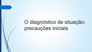 O diagnóstico de situação:
precauções iniciais
 