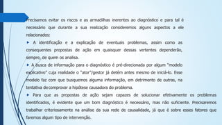 Precisamos evitar os riscos e as armadilhas inerentes ao diagnóstico e para tal é
necessário que durante a sua realização consideremos alguns aspectos a ele
relacionados:
⯈ A identificação e a explicação de eventuais problemas, assim como as
consequentes propostas de ação em quaisquer dessas vertentes dependerão,
sempre, de quem os analisa.
⯈ A busca de informação para o diagnóstico é pré-direcionada por algum “modelo
explicativo” cuja realidade o “ator”/gestor já detém antes mesmo de iniciá-lo. Esse
modelo faz com que busquemos alguma informação, em detrimento de outras, na
tentativa decomprovar a hipótese causadora do problema.
⯈ Para que as propostas de ação sejam capazes de solucionar efetivamente os problemas
identificados, é evidente que um bom diagnóstico é necessário, mas não suficiente. Precisaremos
trabalhar criteriosamente na análise da sua rede de causalidade, já que é sobre esses fatores que
faremos algum tipo de intervenção.
 