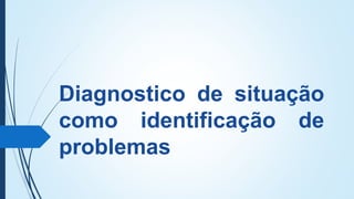 Diagnostico de situação
como identificação de
problemas
 