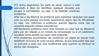 O termo diagnóstico faz parte do senso comum e está
associado à ideia de identificar qualquer situação que
escape à normalidade, ou seja, a de detectar eventuais
problemas.
No dia a dia falamos de problema para expressar situações nas quais
uma ou outra pessoa envolvida experimenta algum tipo de dificuldade,
ou seja, nos referimos a problema quando alguma coisa não se
comporta segundo nossas expectativas.
Entendemos problema como toda situação ou valor que se diferencia
para pior em relação a um modelo de comparação ou a um parâmetro,
escolhido como padrão por quem está avaliando
Os problemas encontrados vão conformar um objeto de estudo mais
detalhado na busca de suas causas efetivas, já que será sobre elas que
se exercerá a ação que visa modificá-las para suprimir ou diminuir os
efeitos não desejados.
 
