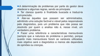 A determinação de problemas por parte do gestor deve
obedecer a algumas regras, sendo as principais:
⯈ Ter clareza quanto à finalidade buscada e traduzi-la
comprecisão.
⯈ Ater-se àqueles que possam ser administrados,
admitindo uma solução factível e viável pelos responsáveis
pelo diagnóstico, pois um problema que não possa ser
resolvido por quem o analisa não é, nesse nível, um
verdadeiro problema.
⯈ Fazer uma referência a características mensuráveis
(sempre que a natureza do problema o permita), porque
quanto mais mensuráveis forem as variáveis utilizadas,
mais objetivo será o diagnóstico e menos ele dependerá
de opiniões ou crenças.
 