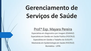 Gerenciamento de
Serviços de Saúde
Prof.ª Esp. Mayara Pereira
Especialista em diagnostico por imagem (ESAMAZ)
Especialista em Gestão em Saúde Publica (FIOCRUZ)
Especialista em Gestão e Trabalho do SUS(UFF)
Mestranda em Epidemiologia em Saúde (FIOCRUZ)
Biomédica - UFPA
 