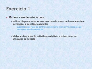 Exercício 1
 Refinar caso de estudo com:
  • refinar diagrama anterior com controlo de prazos de levantamento e
    devolução, e desistência do leitor
     - Sugestão: usar fluxo de controlo concorrente (com envio/recepção de
       sinais) em vez de sequencial


  • elaborar diagramas de actividades relativas a outros casos de
    utilização do negócio
 