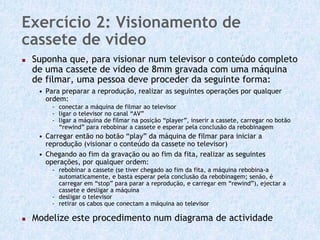 Exercício 2: Visionamento de
cassete de video
 Suponha que, para visionar num televisor o conteúdo completo
 de uma cassete de video de 8mm gravada com uma máquina
 de filmar, uma pessoa deve proceder da seguinte forma:
  • Para preparar a reprodução, realizar as seguintes operações por qualquer
    ordem:
      - conectar a máquina de filmar ao televisor
      - ligar o televisor no canal “AV”
      - ligar a máquina de filmar na posição “player”, inserir a cassete, carregar no botão
        “rewind” para rebobinar a cassete e esperar pela conclusão da rebobinagem
  • Carregar então no botão “play” da máquina de filmar para iniciar a
    reprodução (visionar o conteúdo da cassete no televisor)
  • Chegando ao fim da gravação ou ao fim da fita, realizar as seguintes
    operações, por qualquer ordem:
      - rebobinar a cassete (se tiver chegado ao fim da fita, a máquina rebobina-a
        automaticamente, e basta esperar pela conclusão da rebobinagem; senão, é
        carregar em “stop” para parar a reprodução, e carregar em “rewind”), ejectar a
        cassete e desligar a máquina
      - desligar o televisor
      - retirar os cabos que conectam a máquina ao televisor

 Modelize este procedimento num diagrama de actividade
 