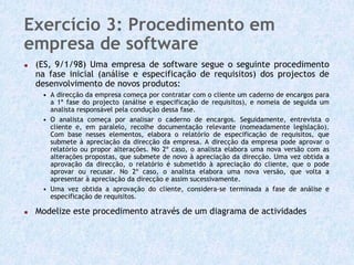 Exercício 3: Procedimento em
empresa de software
 (ES, 9/1/98) Uma empresa de software segue o seguinte procedimento
 na fase inicial (análise e especificação de requisitos) dos projectos de
 desenvolvimento de novos produtos:
  • A direcção da empresa começa por contratar com o cliente um caderno de encargos para
    a 1ª fase do projecto (análise e especificação de requisitos), e nomeia de seguida um
    analista responsável pela condução dessa fase.
  • O analista começa por analisar o caderno de encargos. Seguidamente, entrevista o
    cliente e, em paralelo, recolhe documentação relevante (nomeadamente legislação).
    Com base nesses elementos, elabora o relatório de especificação de requisitos, que
    submete à apreciação da direcção da empresa. A direcção da empresa pode aprovar o
    relatório ou propor alterações. No 2º caso, o analista elabora uma nova versão com as
    alterações propostas, que submete de novo à apreciação da direcção. Uma vez obtida a
    aprovação da direcção, o relatório é submetido à apreciação do cliente, que o pode
    aprovar ou recusar. No 2º caso, o analista elabora uma nova versão, que volta a
    apresentar à apreciação da direcção e assim sucessivamente.
  • Uma vez obtida a aprovação do cliente, considera-se terminada a fase de análise e
    especificação de requisitos.

 Modelize este procedimento através de um diagrama de actividades
 