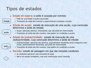 Tipos de estados
         Estado de espera: a saída é causada por eventos
          • Pode ter actividade e acções associadas
Estado    • Transições de saída têm eventos e possivelmente condições e acções

         Estado de acção: estado de execução de uma acção, cuja conclusão
         determina a saída do estado
          • Acção: operação atómica, instantânea, que não pode ser interrompida
acção     • Transições de saída não têm eventos, mas podem ter condições e acções

         Estado de (sub)actividade: estado de execução de uma
         (sub)actividade, cuja conclusão determina a saída do estado
          • (Sub)Actividade: operação não atómica, possivelmente detalhada noutro diagrama (com
            ícone), potencialmente demorada, que pode ser interrompida
activ.    • Transições de saída não têm eventos, mas podem ter condições e acções

         Decisão: estado de passagem em que são testadas condições
          • As condições aparecem nas transições de saída
          • Não é um estado verdadeiro, mas uma ramificação numa transição
 