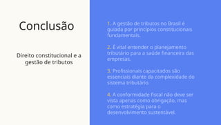 Conclusão
Direito constitucional e a
gestão de tributos
1. A gestão de tributos no Brasil é
guiada por princípios constitucionais
fundamentais.
2. É vital entender o planejamento
tributário para a saúde financeira das
empresas.
3. Profissionais capacitados são
essenciais diante da complexidade do
sistema tributário.
4. A conformidade fiscal não deve ser
vista apenas como obrigação, mas
como estratégia para o
desenvolvimento sustentável.
 