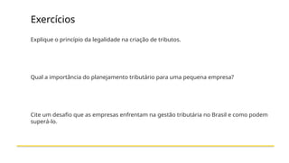 Exercícios
Explique o princípio da legalidade na criação de tributos.
Qual a importância do planejamento tributário para uma pequena empresa?
Cite um desafio que as empresas enfrentam na gestão tributária no Brasil e como podem
superá-lo.
 