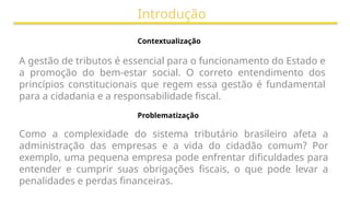 Introdução
Contextualização
A gestão de tributos é essencial para o funcionamento do Estado e
a promoção do bem-estar social. O correto entendimento dos
princípios constitucionais que regem essa gestão é fundamental
para a cidadania e a responsabilidade fiscal.
Problematização
Como a complexidade do sistema tributário brasileiro afeta a
administração das empresas e a vida do cidadão comum? Por
exemplo, uma pequena empresa pode enfrentar dificuldades para
entender e cumprir suas obrigações fiscais, o que pode levar a
penalidades e perdas financeiras.
 