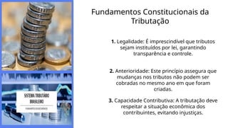 Fundamentos Constitucionais da
Tributação
1. Legalidade: É imprescindível que tributos
sejam instituídos por lei, garantindo
transparência e controle.
2. Anterioridade: Este princípio assegura que
mudanças nos tributos não podem ser
cobradas no mesmo ano em que foram
criadas.
3. Capacidade Contributiva: A tributação deve
respeitar a situação econômica dos
contribuintes, evitando injustiças.
 