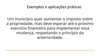 Exemplos e aplicações práticas
Um município quer aumentar o imposto sobre
a propriedade, mas deve esperar até o próximo
exercício financeiro para implementar essa
mudança, respeitando o princípio da
anterioridade.
 