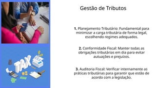 Gestão de Tributos
1. Planejamento Tributário: Fundamental para
minimizar a carga tributária de forma legal,
escolhendo regimes adequados.
2. Conformidade Fiscal: Manter todas as
obrigações tributárias em dia para evitar
autuações e prejuízos.
3. Auditoria Fiscal: Verificar internamente as
práticas tributárias para garantir que estão de
acordo com a legislação.
 