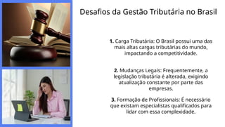 Desafios da Gestão Tributária no Brasil
1. Carga Tributária: O Brasil possui uma das
mais altas cargas tributárias do mundo,
impactando a competitividade.
2. Mudanças Legais: Frequentemente, a
legislação tributária é alterada, exigindo
atualização constante por parte das
empresas.
3. Formação de Profissionais: É necessário
que existam especialistas qualificados para
lidar com essa complexidade.
 