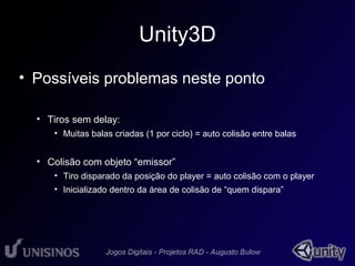 Unity3D 
• Possíveis problemas neste ponto 
• Tiros sem delay: 
• Muitas balas criadas (1 por ciclo) = auto colisão entre balas 
• Colisão com objeto “emissor” 
• Tiro disparado da posição do player = auto colisão com o player 
• Inicializado dentro da área de colisão de “quem dispara” 
 
