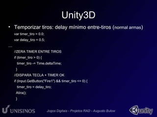 Unity3D 
• Temporizar tiros: delay mínimo entre-tiros (normal armas) 
var timer_tiro = 0.0; 
var delay_tiro = 0.5; 
.... 
//ZERA TIMER ENTRE TIROS 
if (timer_tiro > 0) { 
timer_tiro -= Time.deltaTime; 
} 
//DISPARA TECLA + TIMER OK 
if (Input.GetButton("Fire1") && timer_tiro <= 0) { 
timer_tiro = delay_tiro; 
Atira(); 
} 
 