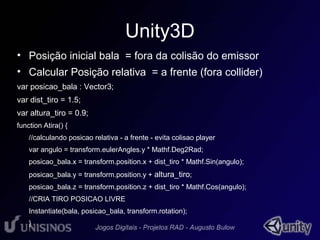 Unity3D 
• Posição inicial bala = fora da colisão do emissor 
• Calcular Posição relativa = a frente (fora collider) 
var posicao_bala : Vector3; 
var dist_tiro = 1.5; 
var altura_tiro = 0.9; 
function Atira() { 
//calculando posicao relativa - a frente - evita colisao player 
var angulo = transform.eulerAngles.y * Mathf.Deg2Rad; 
posicao_bala.x = transform.position.x + dist_tiro * Mathf.Sin(angulo); 
posicao_bala.y = transform.position.y + altura_tiro; 
posicao_bala.z = transform.position.z + dist_tiro * Mathf.Cos(angulo); 
//CRIA TIRO POSICAO LIVRE 
Instantiate(bala, posicao_bala, transform.rotation); 
} 
 