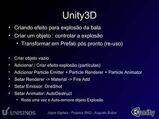 Unity3D 
• Criando efeito para explosão da bala 
• Criar um objeto : controlar a explosão 
• Transformar em Prefab pós pronto (re-uso) 
• Criar objeto vazio 
• Adicionar / Criar efeito explosão (partículas) 
• Adicionar Particle Emitter + Particle Renderer + Particle Animator 
• Setar Renderer -> Material -> Fire Add 
• Setar Emissor: OneShot 
• Setar Animator: AutoDestruct 
• Roda uma vez e Auto-remove objeto Explosão 
 