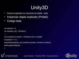Unity3D 
• Acionar explosão no momento da batida : bala 
• Instanciar objeto explosão (Prefab) 
• Codigo bala: 
var explode = 0; 
var explosao_obj : Transform; 
..... 
//cria explosao e destroi – centralizo cod. no update 
if (explode == 1) { 
Instantiate(explosao_obj, transform.position, transform.rotation); 
Destroy(gameObject); 
} 
 