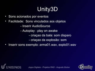 Unity3D 
• Sons acionados por eventos 
• Facilidade: Sons vinculados aos objetos 
– - Inserir AudioSource 
– - Autoplay : play on awake 
• - criaçao da bala: som disparo 
• - criaçao da explosão: som 
• Inserir sons exemplo: arma01.wav, explo01.wav 
 
