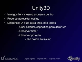 Unity3D 
• Inimigos IA = mesmo esquema de tiro 
• Pode-se aproveitar codigo 
• Diferença: IA auto-ativa tiros, não teclas 
– - Criar estados especifico para atirar IA* 
– - Observar timer 
– - Observar posiçao 
• - não colidir ao iniciar 
 