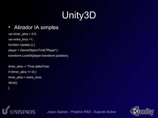 Unity3D 
• Atirador IA simples 
var timer_atira = 0.0; 
var entre_tiros =1; 
function Update () { 
player = GameObject.Find("Player"); 
transform.LookAt(player.transform.position); 
timer_atira -= Time.deltaTime; 
if (timer_atira <= 0) { 
timer_atira = entre_tiros; 
Atira(); 
} 
 