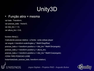 Unity3D 
• Função atira = mesma 
var bala : Transform; 
var posicao_bala : Vector3; 
var dist_tiro = 1.5; 
var altura_tiro = 0.6; 
function Atira() { 
//calculando posicao relativa - a frente - evita colisao player 
var angulo = transform.eulerAngles.y * Mathf.Deg2Rad; 
posicao_bala.x = transform.position.x + dist_tiro * Mathf.Sin(angulo); 
posicao_bala.y = transform.position.y + altura_tiro; 
posicao_bala.z = transform.position.z + dist_tiro * Mathf.Cos(angulo); 
//CRIA TIRO POSICAO LIVRE 
Instantiate(bala, posicao_bala, transform.rotation); 
} 
