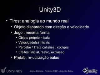 Unity3D 
• Tiros: analogia ao mundo real 
• Objeto disparado com direção e velocidade 
• Jogo : mesma forma 
• Objeto próprio = bala 
• Velocidade(s) iniciais 
• Percebe / Trata colisões : códigos 
• Efeitos: inicial, rastro, explosão 
• Prefab: re-utilização balas 
 