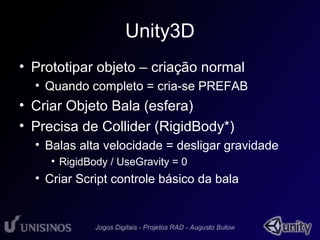 Unity3D 
• Prototipar objeto – criação normal 
• Quando completo = cria-se PREFAB 
• Criar Objeto Bala (esfera) 
• Precisa de Collider (RigidBody*) 
• Balas alta velocidade = desligar gravidade 
• RigidBody / UseGravity = 0 
• Criar Script controle básico da bala 
 