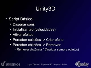 Unity3D 
• Script Básico: 
• Disparar sons 
• Inicializar tiro (velocidades) 
• Ativar efeitos 
• Perceber colisões -> Criar efeito 
• Perceber colisões -> Remover 
• Remover distância * (finalizar sempre objetos) 
 