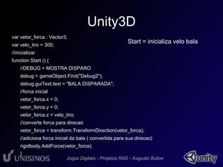 Unity3D 
var vetor_forca : Vector3; 
var velo_tiro = 300; 
//inicializar 
function Start () { 
Start = inicializa velo bala 
//DEBUG = MOSTRA DISPARO 
debug = gameObject.Find("Debug2"); 
debug.guiText.text = "BALA DISPARADA"; 
//forca inicial 
vetor_forca.x = 0; 
vetor_forca.y = 0; 
vetor_forca.z = velo_tiro; 
//converte forca para direcao 
vetor_forca = transform.TransformDirection(vetor_forca); 
//adiciona forca inicial da bala ( convertida para sua direcao) 
rigidbody.AddForce(vetor_forca); 
} 
 