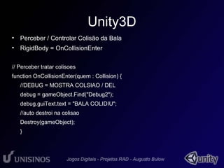 Unity3D 
• Perceber / Controlar Colisão da Bala 
• RigidBody = OnCollisionEnter 
// Perceber tratar colisoes 
function OnCollisionEnter(quem : Collision) { 
//DEBUG = MOSTRA COLSIAO / DEL 
debug = gameObject.Find("Debug2"); 
debug.guiText.text = "BALA COLIDIU"; 
//auto destroi na colisao 
Destroy(gameObject); 
} 
 