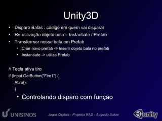 Unity3D 
• Disparo Balas : código em quem vai disparar 
• Re-utilização objeto bala = Instantiate / Prefab 
• Transformar nossa bala em Prefab 
• Criar novo prefab -> Inserir objeto bala no prefab 
• Instantiate -> utiliza Prefab 
// Tecla ativa tiro 
if (Input.GetButton("Fire1") { 
Atira(); 
} 
• Controlando disparo com função 
 