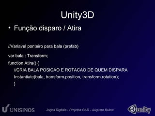 Unity3D 
• Função disparo / Atira 
//Variavel ponteiro para bala (prefab) 
var bala : Transform; 
function Atira() { 
//CRIA BALA POSICAO E ROTACAO DE QUEM DISPARA 
Instantiate(bala, transform.position, transform.rotation); 
} 
 