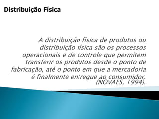 A distribuição física de produtos ou
distribuição física são os processos
operacionais e de controle que permitem
transferir os produtos desde o ponto de
fabricação, até o ponto em que a mercadoria
é finalmente entregue ao consumidor.
(NOVAES, 1994).
Distribuição Física
 