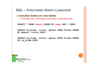 SQL – STRUTURED QUERY LANGUAGE
Consultar dados em uma tabela
Consulta com ordenação crescente ou decrescente:
SELECT * FROM tabela ORDER BY campo ASC | DESC;
SELECT id_filme, titulo, genero FROM filmes ORDER
BY genero, titulo DESC;
SELECT id_filme, titulo, genero FROM filmes ORDER
BY id_filme DESC;
 