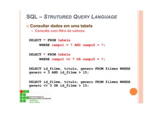 SQL – STRUTURED QUERY LANGUAGE
Consultar dados em uma tabela
Consulta com filtro de valores:
SELECT * FROM tabela
WHERE campo1 = ? AND campo2 = ?;
SELECT * FROM tabela
WHERE campo1 <> ? OR campo2 = ?;
SELECT id_filme, titulo, genero FROM filmes WHERE
genero = 3 AND id_filme > 15;
SELECT id_filme, titulo, genero FROM filmes WHERE
genero <> 3 OR id_filme > 15;
 
