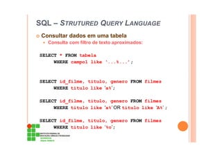 SQL – STRUTURED QUERY LANGUAGE
Consultar dados em uma tabela
Consulta com filtro de texto aproximados:
SELECT * FROM tabela
WHERE campo1 like ‘...%...’;
SELECT id_filme, titulo, genero FROM filmes
WHERE titulo like 'a%’;
SELECT id_filme, titulo, genero FROM filmes
WHERE titulo like 'a%’ OR titulo like ‘A%’ ;
SELECT id_filme, titulo, genero FROM filmes
WHERE titulo like ‘%o’;
 