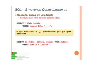 SQL – STRUTURED QUERY LANGUAGE
Consultar dados em uma tabela
Consulta com filtro de texto aproximados:
SELECT * FROM tabela
WHERE campo1 like ‘_...’;
O SQL substitui o ‘_’ (underline) por qualquer
caracter.
SELECT id_filme, titulo, genero FROM filmes
WHERE titulo = ‘_caro%’;
 