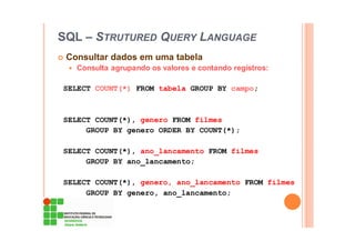 SQL – STRUTURED QUERY LANGUAGE
Consultar dados em uma tabela
Consulta agrupando os valores e contando registros:
SELECT COUNT(*) FROM tabela GROUP BY campo;
SELECT COUNT(*), genero FROM filmes
GROUP BY genero ORDER BY COUNT(*);
SELECT COUNT(*), ano_lancamento FROM filmes
GROUP BY ano_lancamento;
SELECT COUNT(*), genero, ano_lancamento FROM filmes
GROUP BY genero, ano_lancamento;
 