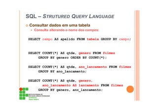 SQL – STRUTURED QUERY LANGUAGE
Consultar dados em uma tabela
Consulta alterando o nome dos campos:
SELECT campo AS apelido FROM tabela GROUP BY campo;
SELECT COUNT(*) AS qtde, genero FROM filmes
GROUP BY genero ORDER BY COUNT(*);
SELECT COUNT(*) AS qtde, ano_lancamento FROM filmes
GROUP BY ano_lancamento;
SELECT COUNT(*) AS qtde, genero,
ano_lancamento AS lancamento FROM filmes
GROUP BY genero, ano_lancamento;
 