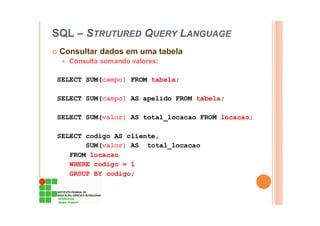 SQL – STRUTURED QUERY LANGUAGE
Consultar dados em uma tabela
Consulta somando valores:
SELECT SUM(campo) FROM tabela;
SELECT SUM(campo) AS apelido FROM tabela;
SELECT SUM(valor) AS total_locacao FROM locacao;
SELECT codigo AS cliente,
SUM(valor) AS total_locacao
FROM locacao
WHERE codigo = 1
GROUP BY codigo;
 