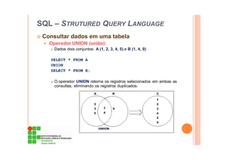 SQL – STRUTURED QUERY LANGUAGE
Consultar dados em uma tabela
Operador UNION (união):
Dados dois conjuntos: A (1, 2, 3, 4, 5) e B (1, 4, 9)
SELECT * FROM A
UNION
SELECT * FROM B;
O operador UNION retorna os registros selecionados em ambas as
consultas, eliminando os registros duplicados:
 