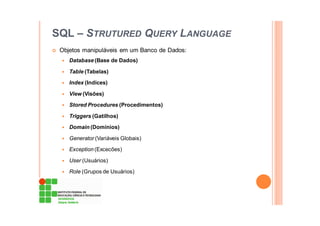SQL – STRUTURED QUERY LANGUAGE
Objetos manipuláveis em um Banco de Dados:
Database (Base de Dados)
Table (Tabelas)
Index (Indíces)
View (Visões)
Stored Procedures (Procedimentos)
Triggers (Gatilhos)
Domain (Domínios)
Generator (Variáveis Globais)
Exception (Excecões)
User (Usuários)
Role (Grupos de Usuários)
 