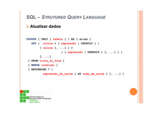 SQL – STRUTURED QUERY LANGUAGE
Atualizar dados
UPDATE [ ONLY ] tabela [ [ AS ] aliás ]
SET { coluna = { expressão | DEFAULT } |
( coluna [, ...] ) =
( { expressão | DEFAULT } [, ...] ) }
[, ...]
[ FROM lista_do_from ]
[ WHERE condição ]
[ RETURNING * |
expressão_de_saída [ AS nome_de_saída ] [, ...] ]
 