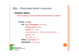 SQL – STRUTURED QUERY LANGUAGE
Atualizar dados
Alterar dados em uma tabela retornando um campo
UPDATE filmes
SET ano_lancamento = 2011,
faixa_etaria = 1,
titulo = 'Rio',
observacoes = 'Filme brasileiro',
genero = 1,
id_tipo = 1
WHERE id_filme = 1
RETURNING id_filme;
 