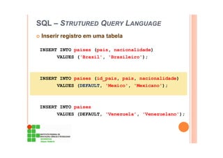 SQL – STRUTURED QUERY LANGUAGE
Inserir registro em uma tabela
INSERT INTO paises (pais, nacionalidade)
VALUES ('Brasil', 'Brasileiro');
INSERT INTO paises (id_pais, pais, nacionalidade)
VALUES (DEFAULT, 'Mexico', 'Mexicano');
INSERT INTO paises
VALUES (DEFAULT, 'Venezuela', 'Venezuelano');
 