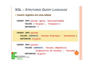 SQL – STRUTURED QUERY LANGUAGE
Inserir registro em uma tabela
INSERT INTO paises (pais, nacionalidade)
VALUES ('Uruguai', 'Uruguaio')
RETURNING *;
INSERT INTO paises
VALUES (DEFAULT, 'Guiana Francesa', 'Guianense')
RETURNING id_pais;
INSERT INTO paises
VALUES (DEFAULT, 'Guiana (República
Cooperativa da Guiana)', 'Guianês')
RETURNING id_pais;
 