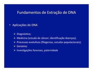 Fundamentos	
  de	
  Extração	
  de	
  DNA	
  
•  Aplicações	
  de	
  DNA	
  
	
  
Ø 	
  DiagnósJco;	
  
Ø 	
  Medicina	
  (estudo	
  de	
  câncer;	
  idenJﬁcação	
  doenças);	
  
Ø 	
  Processos	
  evoluJvos	
  (ﬁlogenias,	
  estudos	
  populacionais);	
  
Ø 	
  Genoma;	
  
Ø 	
  InvesJgações	
  forenses,	
  paternidade	
  
 